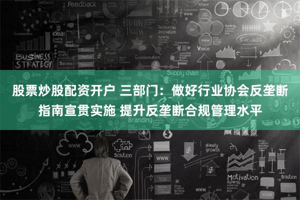 股票炒股配资开户 三部门：做好行业协会反垄断指南宣贯实施 提升反垄断合规管理水平