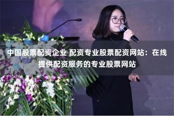 中国股票配资企业 配资专业股票配资网站：在线提供配资服务的专业股票网站