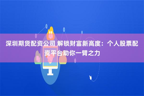 深圳期货配资公司 解锁财富新高度：个人股票配资平台助你一臂之力