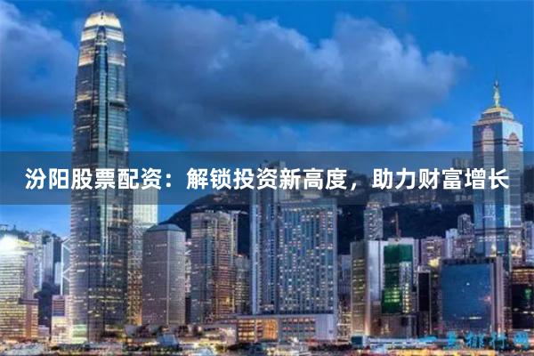 汾阳股票配资：解锁投资新高度，助力财富增长