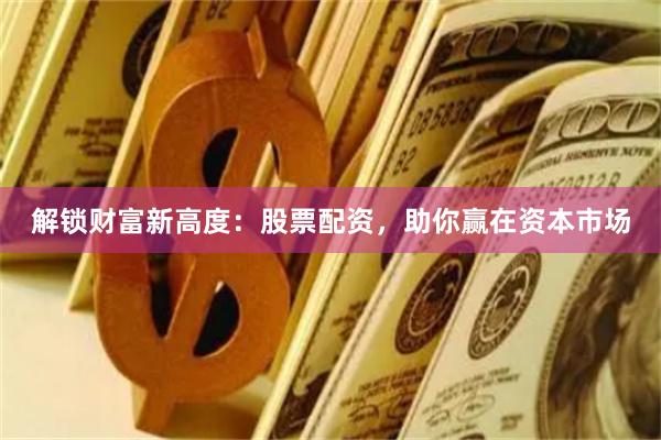 解锁财富新高度：股票配资，助你赢在资本市场