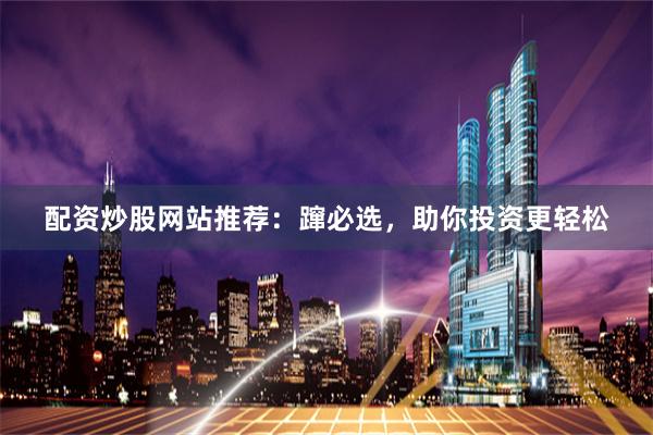 配资炒股网站推荐：蹿必选，助你投资更轻松
