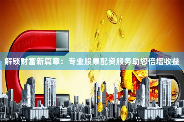 解锁财富新篇章:专业股票配资服务助您倍增收益