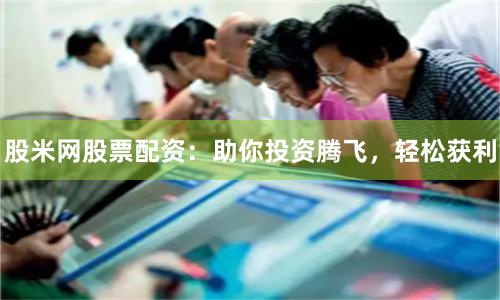 股米网股票配资:助你投资腾飞,轻松获利