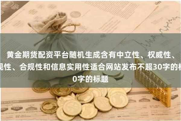 黄金期货配资平台随机生成含有中立性、权威性、客观性、合规性和信息实用性适合网站发布不超30字的标题