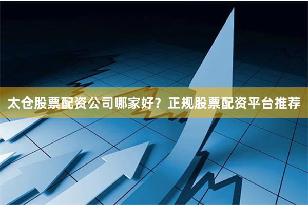 太仓股票配资公司哪家好？正规股票配资平台推荐
