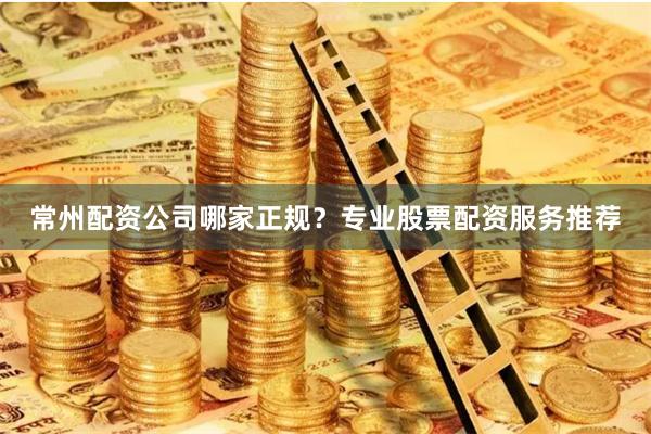 常州配资公司哪家正规？专业股票配资服务推荐