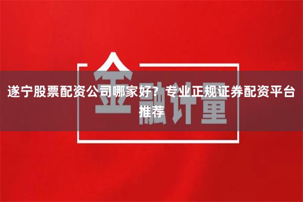 遂宁股票配资公司哪家好？专业正规证券配资平台推荐