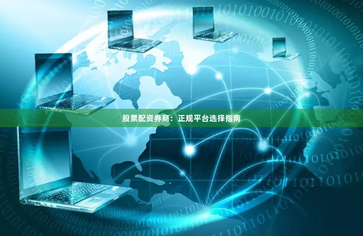 股票配资券商：正规平台选择指南